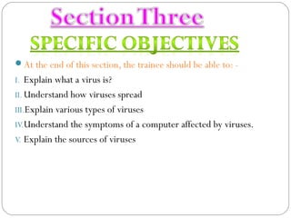 At the end of this section, the trainee should be able to: -
I. Explain what a virus is?
II. Understand how viruses spread
III.Explain various types of viruses
IV.Understand the symptoms of a computer affected by viruses.
V. Explain the sources of viruses
 