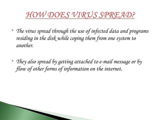  The virus spread through the use of infected data and programs
residing in the disk while coping them from one system to
another.
 They also spread by getting attached to e-mail message or by
flow of other forms of information on the internet.
 