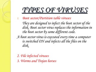 TYPES OF VIRUSESTYPES OF VIRUSES
1. Boot sector/Partition table viruses
They are designed to infect the boot sector of the
disk. Boot sector virus replaces the information in
the boot sector by some different code.
A boot sector virus is executed every time a computer
is switched ON and infects all the files on the
disk.
2. File infected viruses
3. Worms and Trojan horses
 