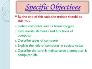 By the end of this unit, the trainee should be
able to: -
a. Define computer and its terminologies
b. Give merits, demerits and functions of
computer
c. Describe types of computer
d. Explain the role of computer in society today
e. Describe the care & maintenance a computer &
computer lab.
 