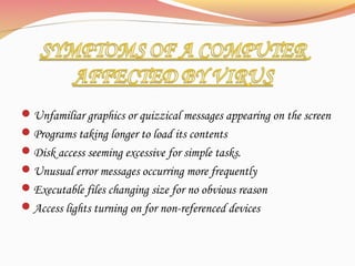 Unfamiliar graphics or quizzical messages appearing on the screen
Programs taking longer to load its contents
Disk access seeming excessive for simple tasks.
Unusual error messages occurring more frequently
Executable files changing size for no obvious reason
Access lights turning on for non-referenced devices
 