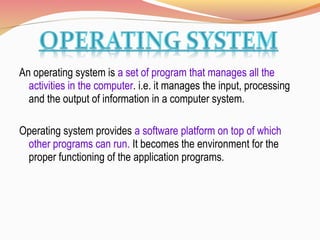 An operating system is a set of program that manages all the
activities in the computer. i.e. it manages the input, processing
and the output of information in a computer system.
Operating system provides a software platform on top of which
other programs can run. It becomes the environment for the
proper functioning of the application programs.
 