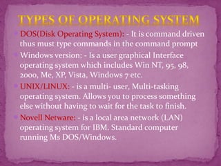 DOS(Disk Operating System): - It is command driven
thus must type commands in the command prompt
Windows version: - Is a user graphical Interface
operating system which includes Win NT, 95, 98,
2000, Me, XP, Vista, Windows 7 etc.
UNIX/LINUX: - is a multi- user, Multi-tasking
operating system. Allows you to process something
else without having to wait for the task to finish.
Novell Netware: - is a local area network (LAN)
operating system for IBM. Standard computer
running Ms DOS/Windows.
 
