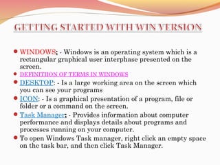 WINDOWS: - Windows is an operating system which is a
rectangular graphical user interphase presented on the
screen.
 DEFINITIION OF TERMS IN WINDOWS
DESKTOP: - Is a large working area on the screen which
you can see your programs
ICON: - Is a graphical presentation of a program, file or
folder or a command on the screen.
Task Manager: - Provides information about computer
performance and displays details about programs and
processes running on your computer.
To open Windows Task manager, right click an empty space
on the task bar, and then click Task Manager.
 