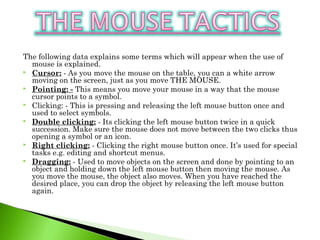 The following data explains some terms which will appear when the use of
mouse is explained.
 Cursor: - As you move the mouse on the table, you can a white arrow
moving on the screen, just as you move THE MOUSE.
 Pointing: - This means you move your mouse in a way that the mouse
cursor points to a symbol.
 Clicking: - This is pressing and releasing the left mouse button once and
used to select symbols.
 Double clicking: - Its clicking the left mouse button twice in a quick
succession. Make sure the mouse does not move between the two clicks thus
opening a symbol or an icon.
 Right clicking: - Clicking the right mouse button once. It’s used for special
tasks e.g. editing and shortcut menus.
 Dragging: - Used to move objects on the screen and done by pointing to an
object and holding down the left mouse button then moving the mouse. As
you move the mouse, the object also moves. When you have reached the
desired place, you can drop the object by releasing the left mouse button
again.
 