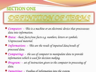 Computer: - This is a machine or an electronic device that processesses
data into information.
Data: -basic facts/raw facts e.g. numbers, letters or symbols.
Unprocessed material.
Information: - This are the result of inputted data/result of
processed data.
Computing: - the use of computer to manipulate data to provide
information which is used for decision making.
Program: - set of instruction given to the computer in processing of
data.
Inputting: - Feeding of information into the system.
 