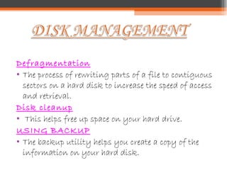 Defragmentation
• The process of rewriting parts of a file to contiguous
sectors on a hard disk to increase the speed of access
and retrieval.
Disk cleanup
• This helps free up space on your hard drive.
USING BACKUP
• The backup utility helps you create a copy of the
information on your hard disk.
 
