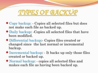 Copy backup: - Copies all selected files but does
not make each file as backed up.
Daily backup: -Copies all selected files that have
been modified.
Differential backup:- Copies files created or
changed since the last normal or incremental
backup.
Incremental backup: - It backs up only those files
created or backed up.
Normal backup: - copies all selected files and
makes each file as having been backed up.
 
