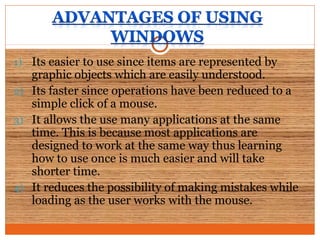 1) Its easier to use since items are represented by
graphic objects which are easily understood.
2) Its faster since operations have been reduced to a
simple click of a mouse.
3) It allows the use many applications at the same
time. This is because most applications are
designed to work at the same way thus learning
how to use once is much easier and will take
shorter time.
4) It reduces the possibility of making mistakes while
loading as the user works with the mouse.
 