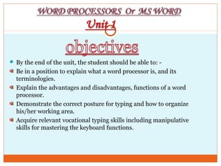  By the end of the unit, the student should be able to: -
Be in a position to explain what a word processor is, and its
terminologies.
Explain the advantages and disadvantages, functions of a word
processor.
Demonstrate the correct posture for typing and how to organize
his/her working area.
Acquire relevant vocational typing skills including manipulative
skills for mastering the keyboard functions.
 