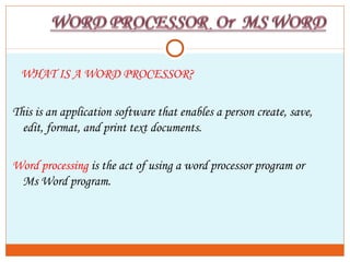 WHAT IS A WORD PROCESSOR?
This is an application software that enables a person create, save,
edit, format, and print text documents.
Word processing is the act of using a word processor program or
Ms Word program.
 
