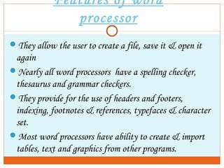 Features of word
processor
They allow the user to create a file, save it & open it
again
Nearly all word processors have a spelling checker,
thesaurus and grammar checkers.
They provide for the use of headers and footers,
indexing, footnotes & references, typefaces & character
set.
Most word processors have ability to create & import
tables, text and graphics from other programs.
 