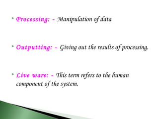  Processing: - Manipulation of data
 Outputting: - Giving out the results of processing.
 Live ware: - This term refers to the human
component of the system.
 