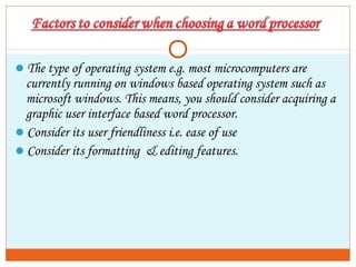 The type of operating system e.g. most microcomputers are
currently running on windows based operating system such as
microsoft windows. This means, you should consider acquiring a
graphic user interface based word processor.
Consider its user friendliness i.e. ease of use
Consider its formatting & editing features.
 