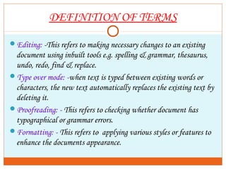 DEFINITION OF TERMS
Editing: -This refers to making necessary changes to an existing
document using inbuilt tools e.g. spelling & grammar, thesaurus,
undo, redo, find & replace.
Type over mode: -when text is typed between existing words or
characters, the new text automatically replaces the existing text by
deleting it.
Proofreading: - This refers to checking whether document has
typographical or grammar errors.
Formatting: - This refers to applying various styles or features to
enhance the documents appearance.
 