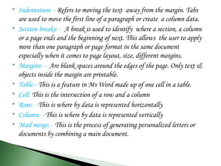  Indentation: - Refers to moving the text away from the margin. Tabs
are used to move the first line of a paragraph or create a column data.
 Section breaks: - A break is used to identify where a section, a column
or a page ends and the beginning of next. This allows the user to apply
more than one paragraph or page format in the same document
especially when it comes to page layout, size, different margins.
 Margins: - Are blank spaces around the edges of the page. Only text &
objects inside the margin are printable.
 Table:- This is a feature in Ms Word made up of one cell in a table.
 Cell: This is the intersection of a row and a column
 Row: - This is where by data is represented horizontally
 Column: - This is where by data is represented vertically
 Mail merge: - This is the process of generating personalized letters or
documents by combining a main document.
 