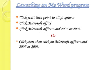 Click start then point to all programs
Click Microsoft office
Click Microsoft office word 2007 or 2003.
Or
Click start then click on Microsoft office word
2007 or 2003.
 