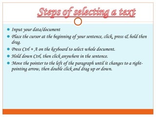Input your data/document
Place the cursor at the beginning of your sentence, click, press & hold then
drag.
Press Ctrl + A on the keyboard to select whole document.
Hold down Ctrl, then click anywhere in the sentence.
Move the pointer to the left of the paragraph until it changes to a right-
pointing arrow, then double click and drag up or down.
 