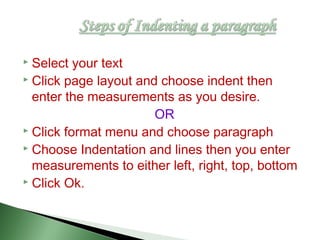  Select your text
 Click page layout and choose indent then
enter the measurements as you desire.
OR
 Click format menu and choose paragraph
 Choose Indentation and lines then you enter
measurements to either left, right, top, bottom
 Click Ok.
 