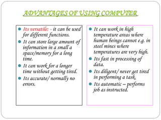 Its versatile: - it can be used
for different functions.
It can store large amount of
information in a small a
space/memory for a long
time.
It can work for a longer
time without getting tired.
Its accurate/ normally no
errors.
It can work in high
temperature areas where
human beings cannot e.g. in
steel mines where
temperatures are very high.
Its fast in processing of
data.
Its diligent/ never get tired
in performing a task.
Its automatic – performs
job as instructed.
 