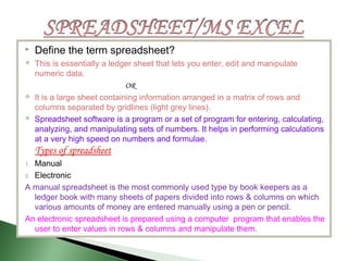  Define the term spreadsheet?
 This is essentially a ledger sheet that lets you enter, edit and manipulate
numeric data.
OR
 It is a large sheet containing information arranged in a matrix of rows and
columns separated by gridlines (light grey lines).
 Spreadsheet software is a program or a set of program for entering, calculating,
analyzing, and manipulating sets of numbers. It helps in performing calculations
at a very high speed on numbers and formulae.
Types of spreadsheet
1. Manual
2. Electronic
A manual spreadsheet is the most commonly used type by book keepers as a
ledger book with many sheets of papers divided into rows & columns on which
various amounts of money are entered manually using a pen or pencil.
An electronic spreadsheet is prepared using a computer program that enables the
user to enter values in rows & columns and manipulate them.
 