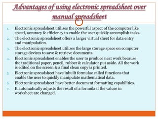 1. Electronic spreadsheet utilises the powerful aspect of the computer like
speed, accuracy & efficiency to enable the user quickly accomplish tasks.
2. The electronic spreadsheet offers a larger virtual sheet for data entry
and manipulation.
3. The electronic spreadsheet utilizes the large storage space on computer
storage devices to save & retrieve documents.
4. Electronic spreadsheet enables the user to produce neat work because
the traditional paper, pencil, rubber & calculator put aside. All the work
is edited on the screen & a final clean copy is printed.
5. Electronic spreadsheet have inbuilt formulae called functions that
enable the user to quickly manipulate mathematical data.
6. Electronic spreadsheet have better document formatting capabilities.
7. It automatically adjusts the result of a formula if the values in
worksheet are changed.
 