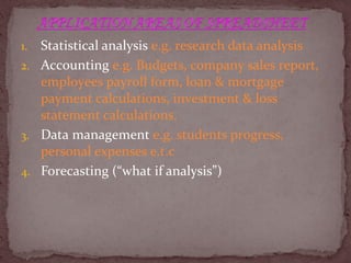 1. Statistical analysis e.g. research data analysis
2. Accounting e.g. Budgets, company sales report,
employees payroll form, loan & mortgage
payment calculations, investment & loss
statement calculations.
3. Data management e.g. students progress,
personal expenses e.t.c
4. Forecasting (“what if analysis”)
 