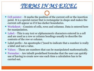  Cell pointer: - It marks the position of the current cell or the insertion
point. It is a special cursor that is rectangular in shape and makes the
current cell appear as if it has darker boundaries.
 Worksheet: - Consists of cells, rows and columns. Data is entered here
for manipulation.
 Label: - This is any text or alphanumeric characters entered in a cell
and are used as a row or column headings usually to describe the
contents of the row or column.
 Label prefix:- An apostrophe (‘)used to indicate that a number is really
a label and not a value.
 Values: - These are numbers that can be manipulated mathematically.
 Formulae: - Are inbuilt predefined formulae that the user can quickly
use of having to create new one each time a calculation has to be
carried out.
 