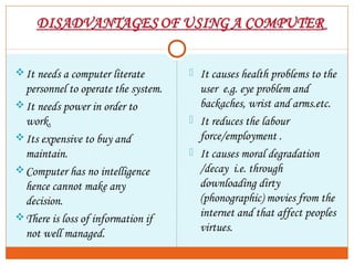 It needs a computer literate
personnel to operate the system.
It needs power in order to
work.
Its expensive to buy and
maintain.
Computer has no intelligence
hence cannot make any
decision.
There is loss of information if
not well managed.
 It causes health problems to the
user e.g. eye problem and
backaches, wrist and arms.etc.
 It reduces the labour
force/employment .
 It causes moral degradation
/decay i.e. through
downloading dirty
(phonographic) movies from the
internet and that affect peoples
virtues.
 