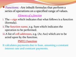 Functions: -Are inbuilt formulas that perform a
series of operations on a specified range of values.
Elements of a function
i. The = sign which indicates that what follows is a function
(formula).
ii.The function name, e.g. Sum which indicates the
operation to be performed.
iii.A list of cell addresses, e.g. (A1: A10) which are to be
acted upon by the function.
PMT() Function
It calculates payments due to loan, assuming a constant
interest rate and constant payments.
 