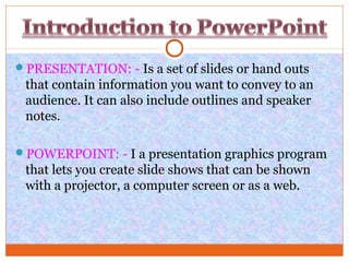 PRESENTATION: - Is a set of slides or hand outs
that contain information you want to convey to an
audience. It can also include outlines and speaker
notes.
POWERPOINT: - I a presentation graphics program
that lets you create slide shows that can be shown
with a projector, a computer screen or as a web.
 