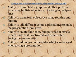 1. Ability to draw charts, graphs and other pictorial
data using built-in objects e.g. Rectangles, eclipses,
lines.
2. Ability to transform objects by sizing, rotating and
flipping
3. Ability to add different colors and shadings to make
the presentation look great.
4. Ability to create slide show and put special effects
to each slide as it is activated and deactivated
during the presentation.
5. Ability to add notes on the slides which can be used
when giving a presentation.
 