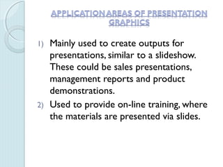 1) Mainly used to create outputs for
presentations, similar to a slideshow.
These could be sales presentations,
management reports and product
demonstrations.
2) Used to provide on-line training, where
the materials are presented via slides.
 