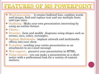 Word processing: - it creates bulleted lists, combine words
and images, find and replace text and use multiple fonts
and type sizes.
Outlining: -Make your own presentation interesting by
using an outline format.
Charts: -
Drawing:- form and modify diagrams using shapes such as
arrows, arcs, cubes, rectangles.
Implant Multimedia:- implant artwork and multimedia
effects into your show.
E-mailing: -sending your entire presentation as an
attachment to an e-mail message
Web support:- preserve your presentation in HTML.
Using wizards:- you can make a presentation at a short
notice with a professional look for a variety of content
matters.
 