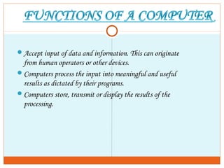 Accept input of data and information. This can originate
from human operators or other devices.
Computers process the input into meaningful and useful
results as dictated by their programs.
Computers store, transmit or display the results of the
processing.
 
