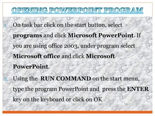 1. On task bar click on the start button, select
programs and click Microsoft PowerPoint. If
you are using office 2003, under program select
Microsoft office and click Microsoft
PowerPoint.
2. Using the RUN COMMAND on the start menu,
type the program PowerPoint and press the ENTER
key on the keyboard or click on OK
 