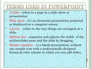 A slide:- refers to a page in a slide show or
presentation.
 Slide show:- it’s an electronic presentation projected
or displayed on a computer screen.
 Layout: - refers to the way things are arranged on a
slide.
 Splitter bar:- separates and adjusts the width of the
outline/slides pane and the slide by dragging.
 Design template: - is a blank presentation, without
any sample text with a professionally designed
format & color scheme to which you can add slides.
 