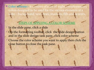 Color scheme:- it consists of a set of eight complementary
colors designed to be used for the various elements of a
slide – background, text, lines, shadows, fills and accents.
STEPS OF APPLYING A COLOR SCHEME
 In the slide pane, click a slide
 On the formatting toolbar, click the slide design button
and in the slide design task pane, click color scheme
 Choose the color scheme you want to apply then click the
close button to close the task pane.
 