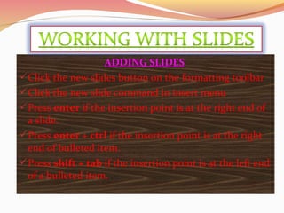 ADDING SLIDES
Click the new slides button on the formatting toolbar
Click the new slide command in insert menu
Press enter if the insertion point is at the right end of
a slide.
Press enter + ctrl if the insertion point is at the right
end of bulleted item.
Press shift + tab if the insertion point is at the left end
of a bulleted item.
 