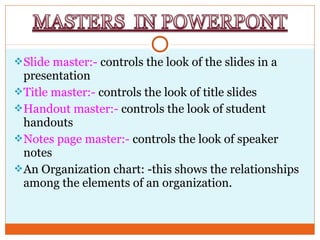 Slide master:- controls the look of the slides in a
presentation
Title master:- controls the look of title slides
Handout master:- controls the look of student
handouts
Notes page master:- controls the look of speaker
notes
An Organization chart: -this shows the relationships
among the elements of an organization.
 