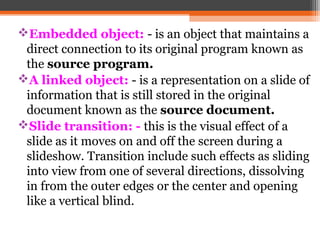 Embedded object: - is an object that maintains a
direct connection to its original program known as
the source program.
A linked object: - is a representation on a slide of
information that is still stored in the original
document known as the source document.
Slide transition: - this is the visual effect of a
slide as it moves on and off the screen during a
slideshow. Transition include such effects as sliding
into view from one of several directions, dissolving
in from the outer edges or the center and opening
like a vertical blind.
 