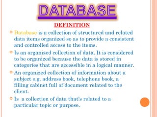DEFINITION
 Database is a collection of structured and related
data items organized so as to provide a consistent
and controlled access to the items.
 Is an organized collection of data. It is considered
to be organized because the data is stored in
categories that are accessible in a logical manner.
 An organized collection of information about a
subject e.g. address book, telephone book, a
filling cabinet full of document related to the
client.
 Is a collection of data that’s related to a
particular topic or purpose.
 