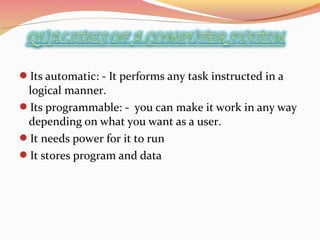 Its automatic: - It performs any task instructed in a
logical manner.
Its programmable: - you can make it work in any way
depending on what you want as a user.
It needs power for it to run
It stores program and data
 