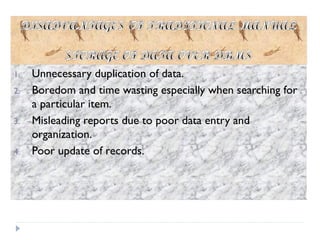 1. Unnecessary duplication of data.
2. Boredom and time wasting especially when searching for
a particular item.
3. Misleading reports due to poor data entry and
organization.
4. Poor update of records.
 