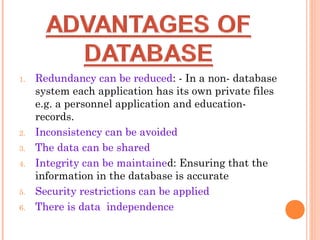 1. Redundancy can be reduced: - In a non- database
system each application has its own private files
e.g. a personnel application and education-
records.
2. Inconsistency can be avoided
3. The data can be shared
4. Integrity can be maintained: Ensuring that the
information in the database is accurate
5. Security restrictions can be applied
6. There is data independence
 