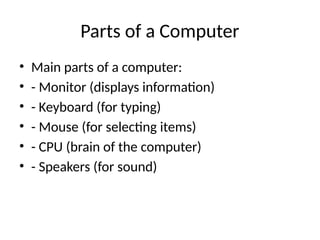 Parts of a Computer
• Main parts of a computer:
• - Monitor (displays information)
• - Keyboard (for typing)
• - Mouse (for selecting items)
• - CPU (brain of the computer)
• - Speakers (for sound)
 