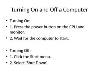 Turning On and Off a Computer
• Turning On:
• 1. Press the power button on the CPU and
monitor.
• 2. Wait for the computer to start.
• Turning Off:
• 1. Click the Start menu.
• 2. Select 'Shut Down'.
 