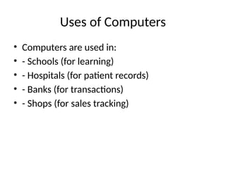 Uses of Computers
• Computers are used in:
• - Schools (for learning)
• - Hospitals (for patient records)
• - Banks (for transactions)
• - Shops (for sales tracking)
 