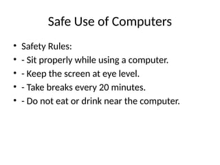 Safe Use of Computers
• Safety Rules:
• - Sit properly while using a computer.
• - Keep the screen at eye level.
• - Take breaks every 20 minutes.
• - Do not eat or drink near the computer.
 