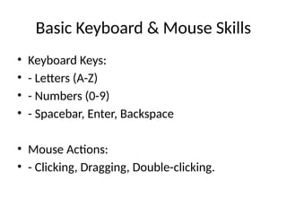 Basic Keyboard & Mouse Skills
• Keyboard Keys:
• - Letters (A-Z)
• - Numbers (0-9)
• - Spacebar, Enter, Backspace
• Mouse Actions:
• - Clicking, Dragging, Double-clicking.
 